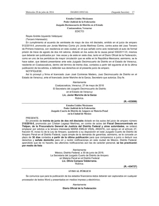 Miércoles 20 de julio de 2016 DIARIO OFICIAL (Segunda Sección) 17
Estados Unidos Mexicanos
Poder Judicial de la Federación
Juzgado Decimocuarto de Distrito en el Estado
Coatzacoalcos, Veracruz
EDICTO
Reyes Andrés Izquierdo Velázquez
(Tercero Interesado).
En cumplimiento al acuerdo de veintisiete de mayo de dos mil dieciséis, emitido en el juicio de amparo
912/2014-II, promovido por Jonás Martínez Comix y/o Jonás Martínez Comis, contra actos del Juez Tercero
de Primera Instancia, con residencia en esta ciudad, en el que señaló como acto reclamado el auto de formal
prisión de trece de agosto de dos mil catorce, dictado en los autos de la causa penal 530/2011-VI, mismos
que deberán ser publicados por tres veces y de siete en siete días, tanto en el Diario Oficial de la Federación,
como en uno de los periódicos de mayor circulación que se edite en la República Mexicana; asimismo, se le
hace saber, que deberá presentarse ante este Juzgado Decimocuarto de Distrito en el Estado de Veracruz,
residente en Coatzacoalcos, dentro del término de treinta días, contados a partir del siguiente al de la última
publicación de los edictos, a defender sus derechos en el presente juicio de amparo.
NOTIFÍQUESE.
Así lo proveyó y firma el licenciado Juan José Contreras Madero, Juez Decimocuarto de Distrito en el
Estado de Veracruz, ante el licenciado Javier Mariche de la Garza, Secretario que autoriza. Doy fe.
Atentamente
Coatzacoalcos, Veracruz, 27 de mayo de 2016
El Secretario del Juzgado Decimocuarto de Distrito
en el Estado de Veracruz
Lic. Javier Mariche de la Garza
Rúbrica.
(R.- 433099)
Estados Unidos Mexicanos
Poder Judicial de la Federación
Juzgado Cuarto de Distrito de Amparo en Materia Penal
en la Ciudad de México
PRESENTE.
En proveído de treinta de junio de dos mil dieciséis dictado en los autos del juicio de amparo número
215/2016-5, promovido por Cristian Legaspi Martínez, en contra de actos del Fiscal Desconcentrado en
Tlalpan, de la Procuraduría General de Justicia del Distrito Federal y otras autoridades, se ordenó
emplazar por edictos a la tercera interesada MARIA EMILIA VIDAL ARZATE, con apoyo en el artículo 27,
fracción III, inciso b) de la Ley de Amparo, quedando a su disposición en este Juzgado Cuarto de Distrito de
Amparo Penal en el Distrito Federal, copia simple de la demanda de garantías; asimismo, se le concede un
plazo de 30 días contados a partir de la última publicación para que comparezca a juicio a deducir sus
derechos y señale domicilio para oír y recibir notificaciones en esta ciudad de México, Distrito Federal;
apercibido que de no hacerlo, las ulteriores notificaciones aún las de carácter personal, se les practicarán
por medio de lista
Atentamente
México, Distrito Federal, a 30 de junio de 2016.
La Secretaria del Juzgado Cuarto de Distrito de Amparo
en Materia Penal en el Distrito Federal
Lic. Olivia Campos Valderrama.
Rúbrica.
(R.- 434727)
AVISO AL PÚBLICO
Se comunica que para la publicación de los estados financieros éstos deberán ser capturados en cualquier
procesador de textos Word y presentados en medios impreso y electrónico.
Atentamente
Diario Oficial de la Federación
 