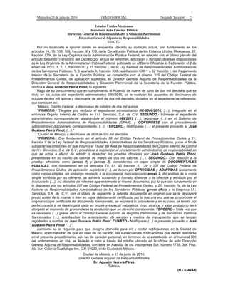 Miércoles 20 de julio de 2016 DIARIO OFICIAL (Segunda Sección) 23
Estados Unidos Mexicanos
Secretaría de la Función Pública
Dirección General de Responsabilidades y Situación Patrimonial
Dirección General Adjunta de Responsabilidades
EDICTO
Por no localizarlo e ignorar donde se encuentra ubicado su domicilio actual, con fundamento en los
artículos 14, 16, 108, 109, fracción III y 113, de la Constitución Política de los Estados Unidos Mexicanos; 37,
fracción XVII, de la Ley Orgánica de la Administración Pública Federal; en relación con el último párrafo del
artículo Segundo Transitorio del Decreto por el que se reforman, adicionan y derogan diversas disposiciones
de la Ley Orgánica de la Administración Pública Federal, publicado en el Diario Oficial de la Federación el 2 de
enero de 2013; 1, 2, 3, fracción III, y 21 fracción I, de la Ley Federal de Responsabilidades Administrativas
de los Servidores Públicos; 1, 3 apartado A, fracción XXII, subfracción XXII.1 y 52 fracción I, del Reglamento
Interior de la Secretaría de la Función Pública; en correlación con el diverso 315 del Código Federal de
Procedimientos Civiles, de aplicación supletoria, el Director General Adjunto de Responsabilidades de la
Dirección General de Responsabilidades y Situación Patrimonial de la Secretaría de la Función Pública,
notifica a José Gustavo Petriz Pinot, lo siguiente:
Hago de su conocimiento que en cumplimiento al Acuerdo de nueve de junio de dos mil dieciséis que se
dictó en los autos del expediente administrativo 069/2015, se le notifican los acuerdos de diecinueve de
octubre de dos mil quince y diecinueve de abril de dos mil dieciséis, dictados en el expediente de referencia,
que consisten en:
“México, Distrito Federal, a diecinueve de octubre de dos mil quince.
“PRIMERO.- Téngase por recibido el expediente administrativo RE-0006/2014, (…), integrado en el
entonces Órgano Interno de Control en I.I.I. Servicios, S.A. de C.V. SEGUNDO.- Fórmese el expediente
administrativo correspondiente, asignándole el número 069/2015 (…), regístrese (…) en el Sistema de
Procedimientos Administrativos de Responsabilidades (SPAR), y CONTINÚESE con el procedimiento
administrativo disciplinario correspondiente, (…). TERCERO.- Notifíquese (…) el presente proveído a, José
Gustavo Petriz Pinot, (…).”
“Ciudad de México, a diecinueve de abril de dos mil dieciséis.
“PRIMERO.- Con fundamento en el artículo 58 del Código Federal de Procedimientos Civiles y 21,
fracción II de la Ley Federal de Responsabilidades Administrativas de los Servidores Públicos, y con el fin de
subsanar las omisiones en que incurrió el Titular del Área de Responsabilidades del Órgano Interno de Control
de I.I.I. Servicios, S.A. de C.V., procédase a regularizar el procedimiento administrativo de responsabilidad en
que se actúa a efecto de admitir o desechar las pruebas ofrecidas por José Gustavo Petriz Pinot,
presentadas en su escrito de catorce de marzo de dos mil catorce, (…). SEGUNDO.- Con relación a la
pruebas ofrecidas como (anexo 1) y (anexo 2), consistentes en copia simple de DOCUMENTALES
PÚBLICAS, con fundamento en los artículos 79, 87, 93 fracción II, 129 y 207 del Código Federal de
Procedimientos Civiles, de aplicación supletoria (…), se tienen por OFRECIDAS y ADMITIDAS únicamente
como copias simples, sin embargo, respecto a la documental marcada como anexo 2, del análisis de la copia
simple exhibida por su oferente, se advierte contenido y formato diferente a la ofrecida y exhibida por el
involucrado (…), no obstante de referirse aparentemente al mismo documento, por lo que con fundamento en
lo dispuesto por los artículos 207 del Código Federal de Procedimientos Civiles, y 21, fracción IV, de la Ley
Federal de Responsabilidades Administrativas de los Servidores Públicos, gírese oficio a la Empresa I.I.I.
Servicios, S.A. de .C.V., con el objeto de requerirle la referida documental en original que se le devolverá
previo cotejo de la misma, o bien en copia debidamente certificada, por lo que una vez que se proporcione el
original o copia certificada del documento mencionado, se acordará lo procedente y en su caso, se tendrá por
perfeccionada y se desahogará dada su propia y especial naturaleza, cuyo alcance y valor probatorio será
otorgado al momento de pronunciarse la resolución que en derecho corresponda. TERCERO.- Toda vez que
es necesario (…) gírese oficio al Director General Adjunto de Registro Patrimonial y de Servidores Públicos
Sancionados (…), solicitándole los antecedentes de sanción y medios de impugnación que se tengan
registrados a nombre de José Gustavo Petriz Pinot. CUARTO.- Notifíquese (…) el presente proveído a José
Gustavo Petriz Pinot (…)”.
Asimismo se le requiere para que designe domicilio para oír y recibir notificaciones en la Ciudad de
México, apercibiéndolo de que en caso de no hacerlo, las subsecuentes notificaciones que deban realizarse
en el presente procedimiento, aún las de carácter personal, en términos de lo establecido en el numeral 306
del ordenamiento en cita, se llevarán a cabo a través del rotulón ubicado en la oficina de esta Dirección
General Adjunta de Responsabilidades, con sede en Avenida de los Insurgentes Sur, número 1735, 3er. Piso,
Ala Sur, Colonia Guadalupe Inn, C.P. 01020, en la Ciudad de México.
Ciudad de México, a 13 de junio de 2016.
Director General Adjunto de Responsabilidades
Dr. Agustín Herrera Pérez
Rúbrica.
(R.- 434244)
 