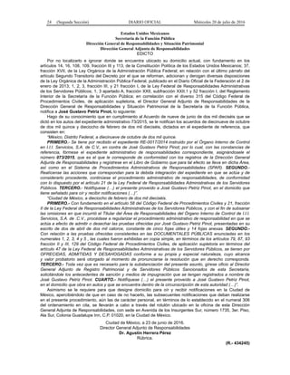 24 (Segunda Sección) DIARIO OFICIAL Miércoles 20 de julio de 2016
Estados Unidos Mexicanos
Secretaría de la Función Pública
Dirección General de Responsabilidades y Situación Patrimonial
Dirección General Adjunta de Responsabilidades
EDICTO
Por no localizarlo e ignorar donde se encuentra ubicado su domicilio actual, con fundamento en los
artículos 14, 16, 108, 109, fracción III y 113, de la Constitución Política de los Estados Unidos Mexicanos; 37,
fracción XVII, de la Ley Orgánica de la Administración Pública Federal; en relación con el último párrafo del
artículo Segundo Transitorio del Decreto por el que se reforman, adicionan y derogan diversas disposiciones
de la Ley Orgánica de la Administración Pública Federal, publicado en el Diario Oficial de la Federación el 2 de
enero de 2013; 1, 2, 3, fracción III, y 21 fracción I, de la Ley Federal de Responsabilidades Administrativas
de los Servidores Públicos; 1, 3 apartado A, fracción XXII, subfracción XXII.1 y 52 fracción I, del Reglamento
Interior de la Secretaría de la Función Pública; en correlación con el diverso 315 del Código Federal de
Procedimientos Civiles, de aplicación supletoria, el Director General Adjunto de Responsabilidades de la
Dirección General de Responsabilidades y Situación Patrimonial de la Secretaría de la Función Pública,
notifica a José Gustavo Petriz Pinot, lo siguiente:
Hago de su conocimiento que en cumplimiento al Acuerdo de nueve de junio de dos mil dieciséis que se
dictó en los autos del expediente administrativo 73/2015, se le notifican los acuerdos de diecinueve de octubre
de dos mil quince y dieciocho de febrero de dos mil dieciséis, dictados en el expediente de referencia, que
consisten en:
“México, Distrito Federal, a diecinueve de octubre de dos mil quince.
PRIMERO.- Se tiene por recibido el expediente RE-0017/2014 instruido por el Órgano Interno de Control
en I.I.I. Servicios, S.A. de C.V., en contra de José Gustavo Petriz Pinot; por lo cual, con las constancias de
referencia, fórmese el expediente administrativo de responsabilidades correspondiente, asignándosele el
número 073/2015, que es el que le corresponde de conformidad con los registros de la Dirección General
Adjunta de Responsabilidades y regístrese en el Libro de Gobierno que para tal efecto se lleva en dicha Área,
así como en el Sistema de Procedimientos Administrativos de Responsabilidades (SPAR). SEGUNDO.-
Realícense las acciones que correspondan para la debida integración del expediente en que se actúa y de
considerarlo procedente, continúese el procedimiento administrativo de responsabilidades, de conformidad
con lo dispuesto por el artículo 21 de la Ley Federal de Responsabilidades Administrativas de los Servidores
Públicos. TERCERO.- Notifíquese (…) el presente proveído a José Gustavo Petriz Pinot, en el domicilio que
tiene señalado para oír y recibir notificaciones (…)”.
“Ciudad de México, a dieciocho de febrero de dos mil dieciséis.
PRIMERO.- Con fundamento en el artículo 58 del Código Federal de Procedimientos Civiles y 21, fracción
II de la Ley Federal de Responsabilidades Administrativas de los Servidores Públicos, y con el fin de subsanar
las omisiones en que incurrió el Titular del Área de Responsabilidades del Órgano Interno de Control de I.I.I.
Servicios, S.A. de .C.V., procédase a regularizar el procedimiento administrativo de responsabilidad en que se
actúa a efecto de admitir o desechar las pruebas ofrecidas por José Gustavo Petriz Pinot, presentadas en su
escrito de dos de abril de dos mil catorce, constante de cinco fojas útiles y 14 fojas anexas. SEGUNDO.-
Con relación a las pruebas ofrecidas consistentes en las DOCUMENTALES PÚBLICAS enunciadas en los
numerales 1, 2, 3, 4 y 5 , las cuales fueron exhibidas en copia simple, en términos de los artículos 79, 87, 93
fracción II y III, 129 del Código Federal de Procedimientos Civiles, de aplicación supletoria en términos del
artículo 47 de la Ley Federal de Responsabilidades Administrativas de los Servidores Públicos, se tienen por
OFRECIDAS, ADMITIDAS Y DESAHOGADAS conforme a su propia y especial naturaleza, cuyo alcance
y valor probatorio será otorgado al momento de pronunciarse la resolución que en derecho corresponda.
TERCERO.- Toda vez que es necesario para la substanciación del presente asunto, gírese oficio al Director
General Adjunto de Registro Patrimonial y de Servidores Públicos Sancionados de esta Secretaría,
solicitándole los antecedentes de sanción y medios de impugnación que se tengan registrados a nombre de
José Gustavo Petriz Pinot. CUARTO.- Notifíquese (…) el presente proveído a José Gustavo Petriz Pinot,
en el domicilio que obra en autos y que se encuentra dentro de la circunscripción de esta autoridad (…)”.
Asimismo se le requiere para que designe domicilio para oír y recibir notificaciones en la Ciudad de
México, apercibiéndolo de que en caso de no hacerlo, las subsecuentes notificaciones que deban realizarse
en el presente procedimiento, aún las de carácter personal, en términos de lo establecido en el numeral 306
del ordenamiento en cita, se llevarán a cabo a través del rotulón ubicado en la oficina de esta Dirección
General Adjunta de Responsabilidades, con sede en Avenida de los Insurgentes Sur, número 1735, 3er. Piso,
Ala Sur, Colonia Guadalupe Inn, C.P. 01020, en la Ciudad de México.
Ciudad de México, a 23 de junio de 2016.
Director General Adjunto de Responsabilidades
Dr. Agustín Herrera Pérez
Rúbrica.
(R.- 434245)
 