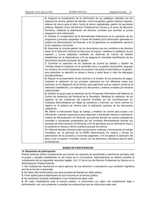 Miércoles 20 de julio de 2016 DIARIO OFICIAL (Segunda Sección) 41
4. Asegurar la actualización de la información de los catálogos utilizados por los
sistemas de nómina, gestión de trámites, control de gestión, gastos médicos mayores,
sistema de ahorro para el retiro, fondo de ahorro capitalizable, padrón de servidores
públicos, Registro Unico del Servicio Profesional de Carrera y el censo de Recursos
Humanos, mediante la elaboración de diversos controles que permitan la pronta
integración de la información.
5. Verificar el cumplimiento de la Normatividad Institucional en la operación de los
programas y procesos asignados a través del análisis de la información generada en
materia de Administración de Personal, a fin de garantizar el cumplimiento oportuno
de los objetivos y funciones.
6. Supervisar la correcta gestión de los documentos que son remitidos a las diversas
áreas de la Dirección General de Recursos Humanos, mediante la validación de los
registros y turnos realizados mediante los Sistemas de Control de Gestión
establecidos por la Dependencia a fin de asegurar la inmediata identificación de los
documentos durante el proceso de gestión.
7. Coordinar la operación de los Sistemas de Control de Gestión y Gestión de
Trámites desde la recepción en la ventanilla única y la gestión documental, asignado
los números de control respectivos de acuerdo a las áreas involucradas en la gestión,
para garantizar su atención en tiempo y forma y poder llevar a cabo los descargos
correspondientes.
8. Regular el procesamiento de las nóminas y la emisión de los productos de pagos,
mediante la validación de los procesos realizados por las diferentes áreas que
participan en la integración de la nómina, para garantizar que se realicen conforme al
calendario establecido y se apliquen los descuentos y enteros enviados por terceros
institucionales.
9. Verificar el apoyo para la operación de los Programas Informáticos del Sistema de
Control de Asistencia del Personal de la Secretaría. Mediante la validación de los
registros de las incidencias del personal remitidas por las Coordinaciones y/o
Unidades Administrativas por faltas de asistencia y licencias, así como verificar su
registro en el sistema de nómina para la aplicación oportuna de los descuentos
respectivos.
10. Definir e instrumentar flujos de trabajo y medidas de control para acceso a la
información, creando mecanismos para responder a solicitudes internas o externas en
materia de Administración de Personal, que permita atender de manera expedita las
consultas e inquietudes presentadas por las Unidades Administrativas durante sus
procesos de Administración de Personal, a fin de garantizar que la información fluya y
se presente en tiempo y forma durante el proceso de nómina.
11. Elaborar estudios diversos sobre los procesos, sistemas y herramientas de trabajo
vinculados con el personal de la DGRH determinando los medios y formas de
optimización de los procesos y funciones asignadas, a fin de agilizar la operación del
área y que el superior inmediato cuente con los elementos necesarios para la toma
de decisiones.
BASES DE PARTICIPACION
1a. Requisitos de participación.
Podrán participar los/las ciudadanos/as que reúnan los requisitos de escolaridad y experiencia previstos para
el puesto y aquellos establecidos en las bases de la convocatoria. Adicionalmente se deberá acreditar el
cumplimiento de los siguientes requisitos legales: (Art. 21 de la Ley del Servicio Profesional de Carrera en la
Administración Pública Federal)
1. Ser ciudadano/a mexicano/a en pleno ejercicio de sus derechos o extranjero/a cuya condición migratoria
permita la función a desarrollar.
2. No haber sido sentenciado/a con pena privativa de libertad por delito doloso.
3. Tener aptitud para el desempeño de sus funciones en el servicio público.
4. No pertenecer al estado eclesiástico ni ser ministro/a de algún culto.
5. No estar inhabilitado/a para el servicio público, ni encontrarse con algún otro impedimento legal o
administrativo, así como presentar y acreditar las evaluaciones que se indica para cada caso.
 