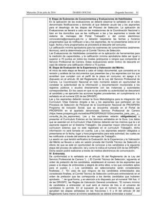 Miércoles 20 de julio de 2016 DIARIO OFICIAL (Segunda Sección) 81
II. Etapa de Exámenes de Conocimientos y Evaluaciones de Habilidades.
En la aplicación de las evaluaciones se deberá observar lo señalado en el rubro
denominado Notificaciones y domicilio al que deberán acudir las y los aspirantes
para el desahogo de las etapas del Proceso de Selección. La aplicación de
Evaluaciones se llevará a cabo en las instalaciones de la Coordinación Nacional o
bien en los domicilios que se les notifiquen a las y los aspirantes a través del
sistema de mensajes del Portal TrabajaEn o del correo electrónico
convocatoria@prospera.gob.mx y deberán respetarse las fechas y horarios
programados que se notifiquen a las y los aspirantes, de no presentarse estos en el
lugar, fecha y hora programados se procederá al descarte del concurso.
La calificación mínima aprobatoria para los exámenes de conocimientos (exámenes
técnicos), será la determinada por el Comité Técnico de Selección.
Las Evaluaciones de Habilidades consistirán en la aplicación de herramientas para
la medición de capacidades, y la calificación mínima aprobatoria debe ser igual o
superior a 70 puntos en todos los niveles jerárquicos o rangos que comprenda el
Servicio Profesional de Carrera. Estas evaluaciones serán motivo de descarte en
caso de obtener una calificación inferior a 70 puntos.
III. Etapa de Evaluación de la Experiencia y Valoración del Mérito.
Al inicio de esta etapa se llevará a cabo el cotejo documental, que consistirá en la
revisión y análisis de los documentos que presenten las y los aspirantes con los que
acrediten que cumplen con el perfil de la plaza en concurso, en apego a lo
dispuesto en el artículo 36 del Reglamento de la Ley del Servicio Profesional de
Carrera. La Coordinación Nacional en todo momento estará en oportunidad de
constatar la autenticidad de la información y documentación incorporada a los
registros públicos o acudirá directamente con las instancias y autoridades
correspondientes. En los casos en que no se acredite su autenticidad se descartará
al candidato y se ejercerán las acciones legales procedentes, en cumplimiento a lo
señalado en el numeral 220 de las DRHSPC.
Las y los aspirantes deberán revisar la Guía Metodológica para la integración del
Currículum Vítae Extenso dirigida a las y los aspirantes que participen en los
Procesos de Selección de Personal de la Coordinación Nacional de PROSPERA
Programa de Inclusión Social, que se encuentra ubicada en el Portal de
PROSPERA en el apartado denominado Servicio Profesional de Carrera
(https://www.prospera.gob.mx/swb/es/PROSPERA2015/Documentos_para_uso__y_
consulta_de_los_aspirantes). Las y los aspirantes estarán obligadas(os) a
presentar el Currículum Extenso en los términos señalados en la Guía. Los datos
que se asienten en el Currículum Vítae Extenso deberán ser los mismos que la o el
aspirante registró en el Sistema TrabajaEn. De presentar mayor información en el
currículum extenso que no esté registrada en el currículum TrabajaEn, dicha
información no será tomada en cuenta. Las y los aspirantes estarán obligados a
presentarse en la fecha, lugar y hora programados para esta actividad, las cuales se
les notificarán a través del sistema de mensajes de TrabajaEn.
La sesión en que tendrá verificativo la Evaluación de la Experiencia y la Valoración
del Mérito se llevará a cabo en sesión privada del Comité Técnico de Selección a
efecto de que se esté en oportunidad de convocar a los candidatos a la siguiente
etapa del proceso de selección, tal y como lo indica el numeral 224 de las DRHSPC.
Dicha sesión podrá realizarse a través de medios electrónicos de comunicación.
IV. Entrevista.
De conformidad a lo señalado en el artículo 36 del Reglamento de la Ley del
Servicio Profesional de Carrera “(…) El Comité Técnico de Selección, siguiendo el
orden de prelación de los candidatos, establecerá el número de los aspirantes que
pasan a la etapa de entrevistas y elegirá de entre ellos, a los que considere aptos
para el puesto (…) Los candidatos así seleccionados serán considerados
finalistas(…)”, “En caso de que ninguno de los candidatos entrevistados sea
considerado finalista, el Comité Técnico de Selección continuará entrevistando en el
orden de prelación que les corresponda a los demás candidatos que hubieren
aprobado…”; de igual forma, y en atención a lo dispuesto por el numeral 184 frac. V
de las DRHSPC, las Reglas de Valoración General consideran, “El número mínimo
de candidatos a entrevistar, el cual será al menos de tres si el universo de
candidatos lo permite. En el supuesto de que el número de candidatos que
aprueben las etapas señaladas en las fracciones I, II y III del artículo 34 del
Reglamento fuera menor al mínimo establecido se deberá entrevistar a todos”.
 
