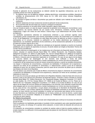 100 (Segunda Sección) DIARIO OFICIAL Miércoles 20 de julio de 2016
Durante la aplicación de las evaluaciones se deberán atender las siguientes indicaciones, que de no
cumplirlas podrían ser motivo de descarte:
1. No deberán hacer uso de teléfonos celulares, tabletas electrónicas, computadoras portátiles, dispositivos
portátiles de almacenamiento (CD, DVD, discos de 3.5, USB, entre otros), cámaras fotográficas,
calculadoras, etc.
2. Se prohíbe el ingreso de libros o documentos que pueda ser utilizado como material de apoyo para la
evaluación.
3. Deberán abstenerse de hacer anotaciones durante la aplicación de las evaluaciones.
4. No se permitirá salir del aula hasta que concluya o entregue la evaluación.
5. Iniciada la evaluación no se podrá recibir visitas, llamadas o alguna interrupción.
Una vez iniciada la sesión, en caso de requerir suspender la aplicación de la evaluación (momentánea o para
fecha posterior), las razones deberán ser por causas como: Simulacros, siniestros, sismos, toma de
instalaciones o algún otro motivo de caso fortuito o fuerza mayor o por determinación del Comité Técnico
de Selección.
Los resultados aprobatorios obtenidos en evaluaciones anteriores y que continúen vigentes serán
considerados cuando correspondan a las mismas capacidades a evaluar. De conformidad con lo señalado en
el Art. 35 del Reglamento” Los resultados de cada etapa del proceso de selección se darán a conocer a los
participantes en el concurso, mediante su publicación en los medios electrónicos que establezca la
dependencia. Los resultados aprobatorios de los exámenes y de las evaluaciones aplicadas en los procesos
de selección tendrán vigencia de un año.
Para aceptar dicha revalidación, ésta deberá ser solicitada por el aspirante mediante un escrito en el periodo
establecido para el registro de aspirantes al concurso. El escrito deberá ser dirigido al Secretario Técnico del
Comité Técnico de Selección.
Las etapas anteriores se desahogarán en las instalaciones de la Secretaría de Desarrollo Agrario Territorial y
Urbano, ubicadas en avenida Escuela Naval Militar 701, Edificio Revolución, Col. Presidentes Ejidales,
Delegación Coyoacán, C.P. 04470, en calle Azafrán, No. 219 Col. Granjas México C.P. 08400 en la Ciudad de
México y en Av. Paseo de la Reforma 99, Col. Tabacalera, Delegación Cuauhtémoc, C.P. 06030, en la Ciudad
de México, (Inclusive para los aspirantes registrados en el extranjero). En caso de que alguna de las etapas
del concurso debiera ser desahogada en otro domicilio, será notificada a través del portal
www.trabajaen.gob.mx vía correo electrónico a los/las candidatos/as con mínimo dos días de anticipación.
La aplicación de las evaluaciones se dará de manera consecutiva siempre y cuando se acrediten previamente.
Las etapas II. Exámenes de conocimientos y evaluación de habilidades; III Evaluación de la experiencia y
valoración de mérito de los candidatos IV. Entrevistas y V. Determinación, podrán a juicio de la institución
celebrase el mismo día, de manera consecutiva, para los casos de los concursos de plazas que su ubicación
sea Estados del interior de la República.
Para las plazas cuya ubicación sea Ciudad de México únicamente las etapas II. Exámenes de conocimientos
y evaluación de habilidades; III Evaluación de la experiencia y valoración de mérito de los candidatos, podrán
celebrarse el mismo día.
En el caso de concursos por plazas que del Interior de la República (Estados), todas las fases del concurso se
llevarán a cabo en las oficinas de la Secretaría de Desarrollo Agrario, Territorial y Urbano ubicadas en avenida
Escuela Naval Militar 701, Edificio Revolución, Col. Presidentes Ejidales, Delegación Coyoacán, C.P. 04470,
en calle Azafrán, No. 219 Col. Granjas México C.P. 08400 en la Ciudad de México y en Av. Paseo de la
Reforma 99, Col. Tabacalera, Delegación Cuauhtémoc, C.P. 06030, en la Ciudad de México. En caso de que
alguna de las etapas del concurso debiera ser desahogada en otro domicilio, será notificada a través del portal
www.trabajaen.gob.mx vía correo electrónico a los/las candidatos/as con mínimo dos días de anticipación.
En los casos de las o los aspirantes a ocupar plazas convocadas por la Secretaría de Desarrollo Agrario,
Territorial y Urbano, y que tuviesen vigentes los resultados de habilidades evaluadas en otra dependencia del
sistema, se hace mención que dichos resultados no podrán ser reconocidos para efectos de los concursos
de esta Secretaría aun tratándose de habilidades con el mismo nombre y/o nivel de dominio, cuando estas
evaluaciones no se encuentren reflejadas en el sistema de “TRABAJAEN” una vez efectuada la revisión
curricular por dicho sistema.
9a. Sistema de puntuación
La acreditación de la etapa de revisión curricular será indispensable para continuar en el proceso de selección
de que se trate.
Para la evaluación de habilidades gerenciales el resultado mínimo aprobatorio para cada capacidad gerencial
será de 70 puntos, sin embargo el no aprobar dicha evaluación, no será motivo de descarte del concurso de
que se trate.
La evaluación de conocimientos considera la cantidad de aciertos sobre el total de aciertos posibles en la
prueba respectiva. La calificación mínima aprobatoria para las plazas de nivel Dirección General a Enlace será
de 70 puntos.
 