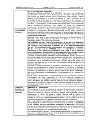 Miércoles 20 de julio de 2016 DIARIO OFICIAL (Tercera Sección) 11
NOTA ACLARATORIA ADICIONAL:
Si algún candidato(a) causó baja de la CONAGUA y que se le haya otorgado una
compensación económica por la terminación de la relación laboral, derivado
del supuesto de “Reestructuración de la Administración Pública Federal”, deberá
hacerlo de conocimiento en la Sesión de Revisión y Cotejo Documental, en el
entendido de que tendrá que ser descartado del concurso si se encuentra en
la siguiente condición: de conformidad a la normatividad emitida por la Secretaría de
Hacienda y Crédito Público, los servidores públicos beneficiados con el otorgamiento
de la compensación económica, antes referida, no podrán ser contratados
nuevamente, por un periodo de doce meses contados a partir de la fecha de baja.
Presentación de
Evaluaciones y
Entrevista
La Comisión Nacional de Agua comunicará a cada candidato(a), a través de
TrabajaEn, con al menos dos días de anticipación la(s) fecha(s), hora y lugar(es) en
que deberán presentarse para la revisión y entrega de documentos y la aplicación de
las diferentes evaluaciones, las cuales se llevarán a cabo en la Ciudad sede de la
Dirección Local de Colima.
La fecha, hora y lugar de las entrevistas, será acordada por el Comité Técnico de
Selección, cuya programación, de igual forma, se dará a conocer a las y los
candidatos al menos con dos días de anticipación.
La CONAGUA procurará realizar las evaluaciones de las diferentes Etapas del
concurso con anticipación a las fechas límite establecidas para cada etapa
del concurso (si las condiciones lo permiten), por lo que será responsabilidad
de las y los candidatos revisar continuamente sus mensajes en TrabajaEn.
En los mensajes que la CONAGUA envíe, se especificará la duración
aproximada de cada aplicación, la fecha fijada, hora y lugar en que se realizarán
y los requisitos para la presentación de las evaluaciones, así como los cambios
que en su caso se presenten en cualquiera de las Etapas del Concurso.
Las y los candidatos deberán presentarse puntualmente en las fechas y hora que se
les programe para cada una de las evaluaciones y entrevistas, pero la CONAGUA se
reserva el derecho de atenderlos conforme a su capacidad de respuesta ante las
condiciones que se presenten en cada evento, pudiendo realizar los ajustes que
considere convenientes, por lo que las y los candidatos deberán de disponer de
tiempo para este fin.
Cada tipo de evaluación o examen se programará para realizarse en un solo día, pero
en caso de que se llegaran a presentar contingencias, la CONAGUA se reserva el
derecho de reprogramar la fecha, hora y/o lugar de la evaluación correspondiente
conforme a la disponibilidad de espacios, equipos, fallas de tipo técnico o de energía,
así como de la velocidad de respuesta de las conexiones para este fin o cualquier otro
imprevisto.
En el centro de evaluación no se permitirá el uso de teléfonos celulares,
computadoras de mano, dispositivos de CD, DVD, memorias portátiles de
computadora, cámaras fotográficas, calculadoras, así como cualquier otro dispositivo,
libro o documento que posibilite consultar, reproducir, copiar, fotografiar, registrar o
almacenar las evaluaciones, salvo que para la resolución del examen se requiera de
calculadora u otro equipo exprofeso para el examen, en cuyo caso, se les comunicará
con anticipación.
Vigencia de
Resultados de
Evaluaciones
Anteriores
Exámenes de Conocimientos:
Tienen vigencia de un año los resultados de exámenes de conocimientos presentados
por un candidato en un concurso anterior del mismo puesto, siempre y cuando no
cambie el Temario de Estudio y por tanto se publique para el presente concurso
exactamente el mismo. No aplica la referida vigencia para el examen de
conocimientos que en su caso se haya presentado para un puesto cuyo concurso fue
cancelado, por lo que independientemente del temario que se publique, las y los
candidatos deberán presentar el examen del concurso de esta convocatoria.
Para hacer válida la revalidación, la o el candidato deberá presentar su solicitud por
escrito dirigida al Secretario Técnico del Comité Técnico de Selección, a más tardar
al día siguiente del cierre de la Etapa de Registro de Aspirantes, indicando el
número de convocatoria en que se presentó y el número de folio con el que participó
en el concurso anterior, siendo necesario que antes de hacer la solicitud, la o el
aspirante se asegure que sea exactamente el mismo temario.
Los resultados de los exámenes y de las evaluaciones aplicadas en este proceso de
selección no serán considerados para fines de Certificación de Capacidades de los
Servidores Públicos de Carrera en activo.
 