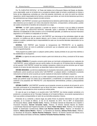 44 (Primera Sección) DIARIO OFICIAL Miércoles 20 de julio de 2016
Por “EL EJECUTIVO ESTATAL”: Al Titular del Instituto de la Educación Básica del Estado de Morelos,
como responsable, quien en el ámbito de su competencia deberá vigilar el correcto cumplimiento en tiempo y
forma de las obligaciones contraídas por virtud del presente instrumento, así como de rendir los informes
respectivos, siendo responsable de los hechos y acciones que ordene, así como de las decisiones que tome y
las autorizaciones que otorgue respecto de este convenio.
SEXTA. “LAS PARTES” convienen que la titularidad de los derechos patrimoniales de autor o cualesquiera
otros derechos que se originen con motivo del presente instrumento, corresponderá a ambas partes y podrán
ser usados únicamente en beneficio de la educación a su cargo.
SÉPTIMA. “LA SEP” podrá suspender o cancelar los apoyos o recursos a que se refiere el presente
convenio, cuando “EL EJECUTIVO ESTATAL” desarrolle, opere o administre el “PROYECTO” de forma
diferente a la establecida en este convenio o en la normatividad aplicable, y/o destine los recursos financieros
asignados a un fin distinto a lo estipulado en el mismo.
OCTAVA. El personal de cada una de “LAS PARTES” que intervenga en las actividades objeto de este
convenio, no modifica por ello su relación laboral y por lo mismo, la otra parte no se convertirá en patrón
solidario o sustituto, quedando bajo la responsabilidad de cada una, los asuntos laborales relacionados con su
propio personal.
NOVENA. “LAS PARTES” para fomentar la transparencia del “PROYECTO”, en la papelería,
documentación oficial, así como la publicidad y promoción que se adquieran para su operación, deberán
incluir la siguiente leyenda:
“Este programa es público ajeno a cualquier partido político. Queda prohibido el uso para fines distintos a
los establecidos en el programa”.
DÉCIMA. La vigencia de este convenio iniciará a partir de la fecha de su firma y concluirá el 30 de marzo
de 2018.
DÉCIMA PRIMERA. El presente convenio podrá darse por terminado anticipadamente por cualquiera de
“LAS PARTES”, previa notificación que por escrito realice a la otra parte con 30 (treinta) días de anticipación;
en tal supuesto “LAS PARTES” tomarán las medidas necesarias a efecto de que las acciones que se hayan
iniciado en el marco de este instrumento, se desarrollen hasta su total conclusión.
DÉCIMA SEGUNDA. Los términos establecidos en el presente instrumento, podrán ser objeto de adición o
modificación, previo acuerdo por escrito entre “LAS PARTES”, y cualquier adición o modificación al presente
instrumento se hará de común acuerdo por escrito mediante el instrumento modificatorio respectivo.
DÉCIMA TERCERA. Los asuntos que no estén expresamente previstos en este convenio, así como las
dudas que pudieran surgir con motivo de su interpretación y cumplimiento, se resolverán de común acuerdo
conforme a los propósitos del “PROYECTO” y las disposiciones administrativas, jurídicas y presupuestarias
aplicables.
DÉCIMA CUARTA. “LAS PARTES” acuerdan que el presente convenio es producto de la buena fe, por lo
que toda controversia en la interpretación que se derive del mismo, respecto a su operación, formalización y
cumplimiento, será resuelta de común acuerdo por ambas partes.
En caso de que no se llegare a un acuerdo entre “LAS PARTES”, las mismas aceptan someterse a la
jurisdicción y competencia de los Tribunales Federales en la Ciudad de México, renunciando expresamente al
fuero que pudiera corresponderles en razón de sus domicilios presentes o futuros.
Enteradas de su contenido y alcance legal, las partes firman el presente instrumento en cuatro tantos
originales, en la Ciudad de México, el día 23 de diciembre de 2015.- Por la SEP: el Subsecretario
de Educación Básica, Javier Treviño Cantú.- Rúbrica.- El Director General de Desarrollo de la Gestión e
Innovación Educativa, Germán Cervantes Ayala.- Rúbrica.- El Director General Adjunto de Gestión
y Coordinador Nacional del Programa Escuelas de Calidad, Pedro Velasco Sodi.- Rúbrica.- Por el Ejecutivo
Estatal: el Gobernador Constitucional, Graco Luis Ramírez Garrido Abreu.- Rúbrica.- El Secretario de
Gobierno, Matías Quiroz Medina.- Rúbrica.- La Secretaria de Hacienda, Adriana Flores Garza.- Rúbrica.-
La Secretaria de Educación, Beatriz Ramírez Velázquez.- Rúbrica.- El Director General del Instituto de la
Educación Básica del Estado de Morelos, Celerino Fernando Pacheco Godínez.- Rúbrica.
 