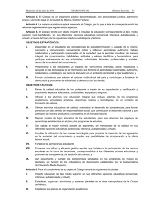 Miércoles 20 de julio de 2016 DIARIO OFICIAL (Primera Sección) 51
Artículo 3. El Colegio es un organismo público descentralizado, con personalidad jurídica, patrimonio
propio y domicilio legal en la Ciudad de México, Distrito Federal.
Artículo 4. La materia académica estará reservada al Colegio, por lo que a éste le corresponde emitir las
reformas reglamentarias que regulen estos aspectos.
Artículo 5. El Colegio tendrá por objeto impartir e impulsar la educación correspondiente al tipo medio
superior, nivel bachillerato, en sus diferentes opciones educativas (presencial, intensiva, autoplaneada, y
virtual), a través del logro de los siguientes objetivos estratégicos y tácticos:
OBJETIVOS ESTRATÉGICOS:
I. Desarrollar en el estudiante las competencias de autodeterminación y cuidado de sí mismo;
expresión y comunicación; pensamiento crítico y reflexivo; aprendizaje autónomo; trabajo
colaborativo y participación responsable en la sociedad, que le permitan movilizar, de manera
integral, los conocimientos, habilidades, actitudes y valores científicos y humanísticos, para
participar exitosamente en sus actividades, individuales, laborales, profesionales y sociales,
dentro de la sociedad del conocimiento;
II. Proporcionar a los estudiantes un espacio de convivencia ordenada, plural, respetuosa y
apoyada en las tecnologías de la información que fomente el aprendizaje responsable, autónomo,
colaborativo y estratégico, así como la discusión en un ambiente de libertad y rigor académico, y
III. Formar ciudadanos que valoren el carácter multicultural del país y contribuyan a fortalecer la
democracia y promuevan la solidaridad y tolerancia con los demás.
OBJETIVOS TÁCTICOS:
I. Elevar la calidad educativa de los profesores a través de su capacitación y certificación y
propiciando espacios adecuados, confortables, equipados y seguros;
II. Ofrecer a los alumnos una educación integral que incluya, además de los programas
académicos, actividades artísticas, deportivas, lúdicas y tecnológicas, en un contexto de
formación de valores;
III. Ofrecer servicios educativos de calidad, orientados al desarrollo de competencias, para formar
personas con alto sentido de responsabilidad social, que contribuyan al desarrollo nacional y que
participen de manera productiva y competitiva en el mercado laboral;
IV. Mejorar niveles de logro educativo de los estudiantes, para que alcancen los objetivos de
aprendizaje establecidos en el plan y los programas de estudios;
V. Dar cabida al mayor número posible de aspirantes, sin menoscabo de la calidad en sus
diferentes opciones educativas (presencial, intensiva, autoplaneada y virtual);
VI. Impulsar la utilización de las nuevas tecnologías para propiciar la inserción de los egresados
en la sociedad del conocimiento y ampliar sus posibilidades de incorporación a la oferta
laboral actual;
VII. Fortalecer la permanencia estudiantil;
VIII. Fomentar una eficaz y eficiente gestión escolar que fortalezca la participación de los centros
escolares en la toma de decisiones, corresponsabilice a los diferentes actores educativos y
promueva la transparencia y la rendición de cuentas, y
IX. Dar seguimiento y cumplir los compromisos señalados en los programas de mejora de
planteles, en función de los indicadores de desempeño establecidos por la Subsecretaría
de Educación Media Superior.
Artículo 6. Para el cumplimiento de su objeto el Colegio tendrá las siguientes facultades:
I. Impartir educación de tipo medio superior en sus diferentes opciones educativas (presencial,
intensiva, autoplaneada y virtual);
II. Establecer, organizar, administrar y sostener planteles en el área metropolitana de la Ciudad
de México;
III. Establecer sus planes de organización académica;
 