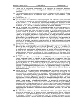 Miércoles 20 de julio de 2016 DIARIO OFICIAL (Primera Sección) 81
I.7. Cuenta con la disponibilidad presupuestaria y el calendario del presupuesto autorizado
correspondiente para hacer frente a las obligaciones derivadas de la suscripción del presente
instrumento.
I.8. Para efectos del presente convenio señala como domicilio el ubicado en la Calle Gustavo E. Campa
número 54, Colonia Guadalupe Inn, Delegación Álvaro Obregón, C.P. 01020, en México, Ciudad
de México.
II. “LA ENTIDAD” declara que:
II.1. Que es un Estado Libre y Soberano que forma parte integrante de la Federación y que el ejercicio del
Poder Ejecutivo se deposita en el Gobernador del Estado, conforme a lo dispuesto por los artículos
40, 42, fracción I y 43 de la Constitución Política de los Estados Unidos Mexicanos, con las
atribuciones y funciones que le confieren la Constitución Política de los Estados Unidos Mexicanos y
los artículos 28, 29, 31 y 32 de la Constitución Política para el Estado de Guanajuato.
II.2. Que de conformidad con lo establecido en la Cláusula SEGUNDA del “ACUERDO MARCO DE
COORDINACIÓN”, los instrumentos consensuales específicos serían suscritos atendiendo al ámbito
de competencia que en cada uno de ellos se determine, por la “LA ENTIDAD”, el Secretario de Salud
y Director General del “ISAPEG”; el Secretario de Finanzas y Administración (hoy Secretario de
Finanzas, Inversión y Administración, en atención a que el 18 de septiembre de 2012, mediante
Decreto 287, se publicaron en el Periódico Oficial del Gobierno del Estado de Guanajuato, reformas a
la Ley Orgánica del Poder Ejecutivo para el Estado de Guanajuato, modificando la denominación de
la Secretaría de Finanzas y Administración), el Secretario de la Gestión Pública (hoy Secretaria de la
Transparencia y Rendición de Cuentas, en atención a que el 18 de septiembre de 2012, mediante
Decreto 287, se publicaron en el Periódico Oficial del Gobierno del Estado de Guanajuato, reformas a
la Ley Orgánica del Poder Ejecutivo para el Estado de Guanajuato, cambiando la denominación de la
Secretaría de la Gestión Pública).
II.3. Que el Secretario de Salud, participa en la suscripción del presente convenio de conformidad con los
artículos 80 de la Constitución Política para el Estado de Guanajuato; 2, 3, 8, 12, 13, fracción V y 27
de la Ley Orgánica del Poder Ejecutivo para el Estado de Guanajuato; 8 y 9 del Reglamento Interior
de la Secretaría de Salud; así como la cláusula segunda del Acuerdo Marco de Coordinación del 27
de agosto de 2012, acreditando su cargo con copia del nombramiento que le expidió el Lic. Miguel
Márquez Márquez, Gobernador Constitucional del Estado Libre y Soberano de Guanajuato, el 26
de septiembre de 2012, el cual se acompaña al presente instrumento, para formar parte integrante de
su contexto.
II.4. Que el Secretario de Salud es el Director General del “ISAPEG” de conformidad con el artículo 16 del
Decreto Gubernativo número 42, mediante el cual se reestructura la organización interna del
“ISAPEG”, publicado en el Periódico Oficial del Gobierno del Estado número 50-B, novena parte del
25 de junio de 2001; y cuenta con facultades para suscribir este instrumento, con fundamento en los
artículos 49, fracción VII y 54, fracciones IV y VIII de la Ley Orgánica del Poder Ejecutivo para el
Estado de Guanajuato; 17, fracciones VI, VII y XVII del Decreto Gubernativo número 42, citado; 7
fracciones I y VII del Reglamento Interior del “ISAPEG”; así como Acuerdo número JG/220801/03,49,
del 22 de agosto de 2001, mediante el cual la Junta de Gobierno autorizó al Director General la
suscripción de convenios.
II.5. Que el “ISAPEG” es un organismo público descentralizado de la administración pública estatal con
personalidad jurídica y patrimonio propios, el cual cuenta con autonomía para el manejo de sus
recursos humanos, materiales y financieros, sectorizado a la Secretaría de Salud del Estado de
Guanajuato, según Decreto Gubernativo número 42, referido, y de conformidad con lo previsto en los
artículos 35 y 45 de la Ley Orgánica del Poder Ejecutivo para el Estado de Guanajuato; y que tiene
por objeto ser el órgano ejecutor en la prestación de servicios de atención integral a la salud
individual, familiar y comunitaria de la población abierta, en cumplimiento a lo dispuesto por las Leyes
General y Estatal de Salud y sus respectivos reglamentos, y por el Acuerdo de Coordinación para la
Descentralización Integral de los Servicios de Salud en la entidad, suscrito el 20 de agosto de 1996 y
publicado en el Diario Oficial de la Federación el 10 de febrero de 1997. Es el órgano responsable de
la administración, vigilancia y correcta aplicación de los recursos humanos, materiales y financieros
transferidos de la Federación hacia el Estado, así como los asignados por el propio Gobierno Estatal,
asegurándose que se destinen al otorgamiento de servicios de salud oportunos y de la más alta
calidad posible.
II.6. Que el Secretario de Finanzas, Inversión y Administración, asiste a la suscripción del presente
convenio de conformidad con los artículos 80 de la Constitución Política para el Estado de
Guanajuato; 2, 3, 8, 12, 13, fracción II y 24 de la Ley Orgánica del Poder Ejecutivo para el Estado
de Guanajuato; 1, 2, fracción I, 4 y 5 del Reglamento Interior de la Secretaría de Finanzas, Inversión
y Administración; así como la cláusula segunda del Acuerdo Marco de Coordinación del 27 de agosto
 