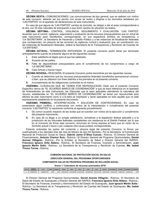 88 (Primera Sección) DIARIO OFICIAL Miércoles 20 de julio de 2016
DÉCIMA SEXTA.- COMUNICACIONES. Las comunicaciones de tipo general, que se realicen con motivo
de este convenio, deberán ser por escrito, con acuse de recibo y dirigirse a los domicilios señalados por
“LAS PARTES” en el apartado de declaraciones de este instrumento.
En caso de que alguna de “LAS PARTES” cambie de domicilio, se obligan a dar el aviso correspondiente a
la otra, con 30 días naturales de anticipación a que dicho cambio de ubicación se realice.
DÉCIMA SÉPTIMA.- CONTROL, VIGILANCIA, SEGUIMIENTO Y EVALUACIÓN. “LAS PARTES”
acuerdan que el control, vigilancia, seguimiento y evaluación de los recursos presupuestarios que en virtud de
este instrumento sean transferidos, corresponderán, en sus respectivos ámbitos de competencia, a
“LA SECRETARÍA”, la Secretaría de Hacienda y Crédito Público y a las instancias de fiscalización federales
que correspondan, sin perjuicio de las acciones de vigilancia, control y evaluación que, en coordinación con
las instancias de fiscalización federales, realice la Secretaría de la Transparencia y Rendición de Cuentas de
“LA ENTIDAD”.
DÉCIMA OCTAVA.- TERMINACIÓN ANTICIPADA. El presente convenio podrá darse por terminado
anticipadamente cuando se presente alguna de las siguientes causas:
I. Estar satisfecho el objeto para el que fue celebrado.
II. Acuerdo de las partes.
III. Falta de disponibilidad presupuestaria para el cumplimiento de los compromisos a cargo de
“LA SECRETARÍA”.
IV. Caso fortuito o fuerza mayor.
DÉCIMA NOVENA.- RESCISIÓN. El presente Convenio podrá rescindirse por las siguientes causas:
I. Cuando se determine que los recursos presupuestarios federales transferidos permanezcan ociosos,
o bien, que se utilizaron con fines distintos a los previstos en el presente convenio.
II. Incumplimiento de las obligaciones contraídas en el mismo.
VIGÉSIMA.- CLÁUSULAS QUE SE TIENEN POR REPRODUCIDAS. Dado que el presente Convenio
Específico deriva de “EL ACUERDO MARCO DE COORDINACIÓN” a que se hace referencia en el apartado
de Antecedentes de este instrumento, las Cláusulas que le sean aplicables atendiendo la naturaleza del
recurso, establecidas en “EL ACUERDO MARCO DE COORDINACIÓN” se tienen por reproducidas para
efectos de este instrumento como si a la letra se insertasen y serán aplicables en todo aquello que no esté
expresamente establecido en el presente documento.
VIGÉSIMA PRIMERA.- INTERPRETACIÓN Y SOLUCIÓN DE CONTROVERSIAS. En caso de
presentarse algún conflicto o controversia con motivo de la interpretación o cumplimiento del presente
convenio “LAS PARTES” lo resolverán conforme al siguiente procedimiento:
I. De común acuerdo respecto de las dudas que se susciten con motivo de la ejecución o cumplimiento
del presente instrumento.
II. En caso de no llegar a un arreglo satisfactorio, someterse a la legislación federal aplicable y a la
jurisdicción de los tribunales federales competentes con residencia en el Distrito Federal, por lo que
en el momento de firmar este convenio, renuncian en forma expresa al fuero que en razón de su
domicilio actual o futuro o por cualquier otra causa pudiere corresponderles.
Estando enteradas las partes del contenido y alcance legal del presente Convenio, lo firman por
cuadruplicado a los dieciséis días del mes de febrero de dos mil dieciséis.- Por la Secretaría: el Comisionado
Nacional de Protección Social en Salud, Gabriel Jaime O´Shea Cuevas.- Rúbrica.- El Director General de
Financiamiento, Antonio Chemor Ruiz.- Rúbrica.- El Director General del Programa Oportunidades, Daniel
Aceves Villagrán.- Rúbrica.- Por la Entidad: el Secretario de Salud y Director General del ISAPEG,
Francisco Ignacio Ortiz Aldana.- Rúbrica.- El Secretario de Finanzas, Inversión y Administración, Juan
Ignacio Martín Solís.- Rúbrica.- La Secretaria de la Transparencia y Rendición de Cuentas, Ma. Isabel
Tinoco Torres.- Rúbrica.
COMISIÓN NACIONAL DE PROTECCIÓN SOCIAL EN SALUD
DIRECCIÓN GENERAL DEL PROGRAMA OPORTUNIDADES
COMPONENTE SALUD DE PROSPERA PROGRAMA DE INCLUSIÓN SOCIAL
Anexo 1 “Calendario de recursos autorizados 2016”
CLAVE
ENTIDAD
FEDERATIVA
TOTAL ENERO FEBRERO MARZO ABRIL MAYO JUNIO JULIO AGOSTO SEPTIEMBRE OCTUBRE NOVIEMBRE DICIEMBRE
11 GUANAJUATO 186,000,841.44 0.00 0.00 10,067,507.00 21,573,228.00 20,135,013.00 65,190,762.44 38,831,811.00 12,943,937.00 5,752,861.00 5,752,861.00 5,752,861.00 0.00
El Director General del Programa Oportunidades, Daniel Aceves Villagrán.- Rúbrica.- El Secretario de
Salud del Estado de Guanajuato y Director General del ISAPEG, Francisco Ignacio Ortiz Aldana.- Rúbrica.-
El Secretario de Finanzas, Inversión y Administración del Estado de Guanajuato, Juan Ignacio Martín Solís.-
Rúbrica.- La Secretaria de la Transparencia y Rendición de Cuentas del Estado de Guanajuato, Ma. Isabel
Tinoco Torres.- Rúbrica.
 