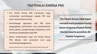 TIM PENILAI KINERJA PNS
• Tim Penilai Kinerja PNS mempunyai tugas
memberikan pertimbangan kepada PPK atas
dasar hasil penilaian kinerja.
• Pertimbangan digunakan oleh PPK untuk
pengangkatan, pemindahan, dan pemberhentian
dalam jabatan, pengembangan kompetensi, serta
pemberian penghargaan bagi PNS.
• Dalam melaksanakan tugas Tim Penilai Kinerja
PNS dibantu oleh secretariat (unit yang
membidangi kepegawaian).
Peraturan Pemerintah No. 30 Tahun 2019 tentang Penilaian Kinerja PNS
Tim Penilai Kinerja tidak dapat
merubah hasil penilaian kinerja
atasan langsung (Pejabat Penilai
Kinerja) beserta perolehan AK
Pejabat Fungsional.
 