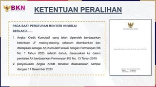 1. Angka Kredit Kumulatif yang telah diperoleh berdasarkan
ketentuan JF masing-masing, sebelum ditambahkan dan
ditetapkan sebagai AK Kumulatif sesuai dengan Permenpan RB
No. 1 Tahun 2023 terlebih dahulu disesuaikan ke dalam
penilaian AK berdasarkan Permenpan RB No. 13 Tahun 2019
KETENTUAN PERALIHAN
2. penyesuaian Angka Kredit tersebut dilaksanakan sampai
dengan 31 Desember 2023
PADA SAAT PERATURAN MENTERI INI MULAI
BERLAKU……
 