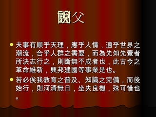 國父說 夫事有順乎天理，應乎人情，適乎世界之潮流，合乎人群之需要，而為先知先覺者所決志行之，則斷無不成者也，此古今之革命維新，興邦建國等事業是也。 若必俟我教育之普及、知識之完備，而後始行，則河清無日，坐失良機，殊可惜也。 