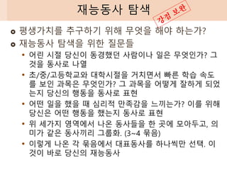  평생가치를 추구하기 위해 무엇을 해야 하는가?
 재능동사 탐색을 위한 질문들
• 어린 시절 당신이 동경했던 사람이나 일은 무엇인가? 그
것을 동사로 나열
• 초/중/고등학교와 대학시절을 거치면서 빠른 학습 속도
를 보인 과목은 무엇인가? 그 과목을 어떻게 잘하게 되었
는지 당신의 행동을 동사로 표현
• 어떤 일을 했을 때 심리적 만족감을 느끼는가? 이를 위해
당신은 어떤 행동을 했는지 동사로 표현
• 위 세가지 영역에서 나온 동사들을 한 곳에 모아두고, 의
미가 같은 동사끼리 그룹화. (3~4 묶음)
• 이렇게 나온 각 묶음에서 대표동사를 하나씩만 선택. 이
것이 바로 당신의 재능동사
재능동사 탐색
 