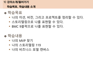 1) 강의소개/들어가기
학습목표, 학습내용 소개
 학습목표
• 나의 미션, 비전, 그리고 프로젝트를 정리할 수 있다.
• 스토리텔링으로 나를 표현할 수 있다.
• BMC 9블럭으로 나를 표현할 수 있다.
 학습내용
• 나의 MVP 찾기
• 나의 스토리텔링 119
• 나의 비즈니스 모델 캔버스
 