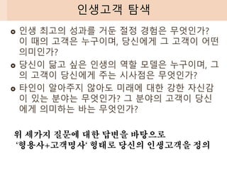  인생 최고의 성과를 거둔 절정 경험은 무엇인가?
이 때의 고객은 누구이며, 당신에게 그 고객이 어떤
의미인가?
 당신이 닮고 싶은 인생의 역할 모델은 누구이며, 그
의 고객이 당신에게 주는 시사점은 무엇인가?
 타인이 알아주지 않아도 미래에 대한 강한 자신감
이 있는 분야는 무엇인가? 그 분야의 고객이 당신
에게 의미하는 바는 무엇인가?
인생고객 탐색
위 세가지 질문에 대한 답변을 바탕으로
‘형용사+고객명사‘ 형태로 당신의 인생고객을 정의
 