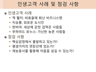  인생고객 사례
• 잭 웰치: 비효율에 화난 비즈니스맨
• 지승룡: 외로운 도시인
• 한비야: 새상에 갇힌 겁먹은 사람들
• 무하마드 유누스: 가난한 농촌 사람들
 점검 사항
• 핵심감정에서 출발하고 있는가?
• 평생가치의 연장선에 있는가?
• 재능동사를 활용해 이들을 섬길 수 있는가?
인생고객 사례 및 점검 사항
 