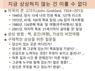  미국의 존 고다드(John Goddard, 1924~2013)
• 1940년, 당시 15세 나의 인생 목표, 127개 리스트
• 1972년, 47세, 104개 목표 달성, Life 잡지 대서특필
• 1980년, 126번째 목표 ‘달 여행(우주비행사)’ 달성
• 2001년, 마지막 목표 ’21세기까지 살아볼 것‘ 달성
 상상 방법 : 책, 공간(여행), 가상의 비전여행
 구체적인 상상을 위한 질문들
• 당신이 있는 곳은 어디인가?
• 당신은 왜 그곳에 있는가? 목표달성 기념식? …
• 오감으로 느껴지는 것은? 무엇이 보이고 들리나? …
• 하루 일과 시간 중 언제인가? 이른 아침? …
• 그곳에 누구와 함께 있는가? 많은 청중? …
• 당신은 무엇을 하고 있는가? 연설? …
지금 상상하지 않는 건 이룰 수 없다
 
