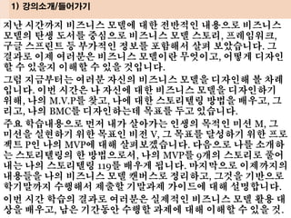 지난 시간까지 비즈니스 모델에 대한 전반적인 내용으로 비즈니스
모델의 탄생 도서를 중심으로 비즈니스 모델 스토리, 프레임워크,
구글 스프린트 등 부가적인 정보를 포함해서 살펴 보았습니다. 그
결과로 이제 여러분은 비즈니스 모델이란 무엇이고, 어떻게 디자인
할 수 있을지 이해할 수 있을 것입니다.
그럼 지금부터는 여러분 자신의 비즈니스 모델을 디자인해 볼 차례
입니다. 이번 시간은 나 자신에 대한 비즈니스 모델을 디자인하기
위해, 나의 M.V.P를 찾고, 나에 대한 스토리텔링 방법을 배우고, 그
리고, 나의 BMC를 디자인하는데 목표를 두고 있습니다.
주요 학습내용으로 먼저 내가 살아가는 인생의 목적인 미션 M, 그
미션을 실현하기 위한 목표인 비전 V, 그 목표를 달성하기 위한 프로
젝트 P인 나의 MVP에 대해 살펴보겠습니다. 다음으로 나를 소개하
는 스토리텔링의 한 방법으로서, 나의 MVP를 9개의 스토리로 풀어
내는 나의 스토리텔링 119를 배우게 됩니다. 마지막으로 이제까지의
내용들을 나의 비즈니스 모델 캔버스로 정리하고, 그것을 기반으로
학기말까지 수행해서 제출할 기말과제 가이드에 대해 설명합니다.
이번 시간 학습의 결과로 여러분은 실제적인 비즈니스 모델 활용 대
상을 배우고, 남은 기간동안 수행할 과제에 대해 이해할 수 있을 것.
1) 강의소개/들어가기
 