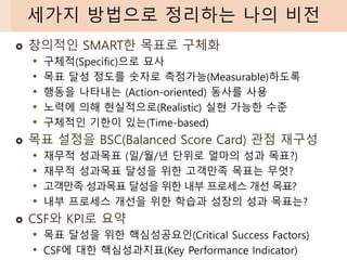  창의적인 SMART한 목표로 구체화
• 구체적(Specific)으로 묘사
• 목표 달성 정도를 숫자로 측정가능(Measurable)하도록
• 행동을 나타내는 (Action-oriented) 동사를 사용
• 노력에 의해 현실적으로(Realistic) 실현 가능한 수준
• 구체적인 기한이 있는(Time-based)
 목표 설정을 BSC(Balanced Score Card) 관점 재구성
• 재무적 성과목표 (일/월/년 단위로 얼마의 성과 목표?)
• 재무적 성과목표 달성을 위한 고객만족 목표는 무엇?
• 고객만족 성과목표 달성을 위한 내부 프로세스 개선 목표?
• 내부 프로세스 개선을 위한 학습과 성장의 성과 목표는?
 CSF와 KPI로 요약
• 목표 달성을 위한 핵심성공요인(Critical Success Factors)
• CSF에 대한 핵심성과지표(Key Performance Indicator)
세가지 방법으로 정리하는 나의 비전
 