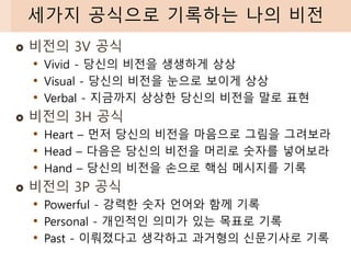  비전의 3V 공식
• Vivid - 당신의 비전을 생생하게 상상
• Visual - 당신의 비전을 눈으로 보이게 상상
• Verbal - 지금까지 상상한 당신의 비전을 말로 표현
 비전의 3H 공식
• Heart – 먼저 당신의 비전을 마음으로 그림을 그려보라
• Head – 다음은 당신의 비전을 머리로 숫자를 넣어보라
• Hand – 당신의 비전을 손으로 핵심 메시지를 기록
 비전의 3P 공식
• Powerful - 강력한 숫자 언어와 함께 기록
• Personal - 개인적인 의미가 있는 목표로 기록
• Past - 이뤄졌다고 생각하고 과거형의 신문기사로 기록
세가지 공식으로 기록하는 나의 비전
 