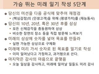  당신의 미션을 다음 공식에 맞추어 재점검
• (핵심감정)의 (인생고객)을 위해 (평생가치)를 (재능동사)
 당신의 10년, 20년, 혹은 30년 후를 상상
• 모든 신체감각을 총동원하여 상상
• 비슷한 장면의 장소 등을 직접 방문해 느껴보기
 미래의 상상에 숫자를 넣어 목표를 만들라
• 실현 가능한 상상으로 구체화
 미래에 미리 가서 숫자로 된 목표를 일기로 작성
• 이미 일어났다고 가정하고, 과거형으로 쓴다.
 마지막은 감사의 마음으로 끝맺음
• 오늘 일상을 감사하고, 미래에 일어날 일들도 미리 감사
가슴 뛰는 미래 일기 작성 5단계
 