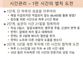  1단계. 단 하루의 성공을 이루어라
• 매일 지급되지만 적립되지 않는 86,400원 활용 방법?
• 창조를 위한 시간으로 하루 2시간 확보
 2단계. 습관의 시간 21일을 정복하라
• 작심 3일x7, 달걀→병아리, 병뚜껑 주름, 신생아 면역 등
• 전략1. 없애려 하지 말고 대체하라
• 전략2. 첫 3일에 에너지 절반을 투자
• 전략3. 노트와 다른 사람의 도움을 받는다
 3단계. 3년을 세번 투자해 1만 시간의 법칙에 도전
• 하루 2~3시간을 3년 지속 → 3천 시간 내외
• 10년 동안 지속하면 1만 시간의 전문가로 성장 가능
시간관리 – 1만 시간의 법칙 도전
 