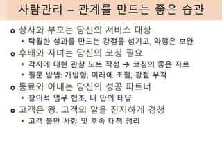 상사와 부모는 당신의 서비스 대상
• 탁월한 성과를 만드는 강점을 섬기고, 약점은 보완.
 후배와 자녀는 당신의 코칭 필요
• 각자에 대한 관찰 노트 작성 → 코칭의 좋은 자료
• 질문 방법: 개방형, 미래에 초점, 강점 부각
 동료와 아내는 당신의 성공 파트너
• 창의적 업무 협조, 내 안의 태양
 고객은 왕. 고객의 말을 진지하게 경청
• 고객 불만 사항 및 후속 대책 정리
사람관리 – 관계를 만드는 좋은 습관
 