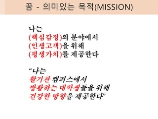 꿈 - 의미있는 목적(MISSION)
나는
(핵심감정)의 분야에서
(인생고객)을 위해
(평생가치)를 제공한다
“나는
활기찬 캠퍼스에서
방황하는 대학생들을 위해
건강한 방향을 제공한다”
 