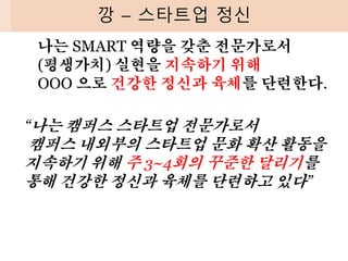 깡 – 스타트업 정신
나는 SMART 역량을 갖춘 전문가로서
(평생가치) 실현을 지속하기 위해
OOO 으로 건강한 정신과 육체를 단련한다.
“나는 캠퍼스 스타트업 전문가로서
캠퍼스 내외부의 스타트업 문화 확산 활동을
지속하기 위해 주 3~4회의 꾸준한 달리기를
통해 건강한 정신과 육체를 단련하고 있다”
 