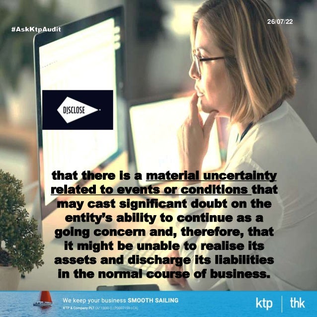 26/07/22
that there is a material uncertainty
related to events or conditions that
may cast significant doubt on the
entity’s ability to continue as a
going concern and, therefore, that
it might be unable to realise its
assets and discharge its liabilities
in the normal course of business.
 