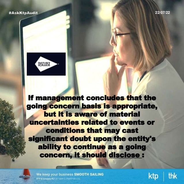 22/07/22
If management concludes that the
going concern basis is appropriate,
but it is aware of material
uncertainties related to events or
conditions that may cast
significant doubt upon the entity's
ability to continue as a going
concern, it should disclose :
 