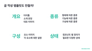 글 작성 템플릿도 만들자!
개요
구성
종류
상태
타이틀
소개 문장
대표 이미지
요소 이미지
각 요소에 대한 설명
형태에 따른 종류
기능에 따른 종류
구성에 따른 종류
컴포넌트 별 정의가
필요한 다양한 상태
 