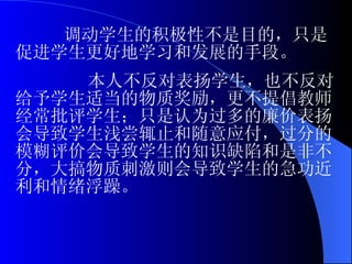 调动学生的积极性不是目的，只是促进学生更好地学习和发展的手段。 本人不反对表扬学生，也不反对给予学生适当的物质奖励，更不提倡教师经常批评学生；只是认为过多的廉价表扬会导致学生浅尝辄止和随意应付，过分的模糊评价会导致学生的知识缺陷和是非不分，大搞物质刺激则会导致学生的急功近利和情绪浮躁。 