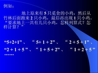 例如： 地上原来有 5 只觅食的小鸡，然后从竹林后面跑来 2 只小鸡，最后再出现 1 只小鸡。“要求地上一共有几只小鸡，怎样列算式？怎样计算？” “ 5+2+1” 、 “ 5+ 1 + 2” 、 “ 2 + 5 + 1” 、  “ 2 + 1 + 5 ” 、“ 1 + 5 + 2” 、 “ 1 + 2 + 5 ”  ……   