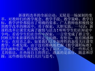 新课程改革的全面启动，无疑是一场深刻的变革，对教师们的教学观念、教学手段、教学策略、教学目标，教学评价都提出了明确的要求。广大教师也积极投身到教学改革的潮流中，勇于探索，大胆实践。一句话：新课程改革让课堂充满了激情与活力 ! 听听学生们在辩论中争鸣，看看学生们在合作中探索，一言堂变成了群言堂。回顾五年来新课程改革所走过的路，有快乐，也有困惑和不安。在欣喜之余，如果我们以更加理性的态度关注课堂教学，不难发现，由于没有准确地把握《数学课程标准》的内涵和实质，在实践中走入了误区，出现了一些形式主义的做法，在热闹自主的背后，透露的是放任，随意和浮躁，这些都值得我们关注与思考。 