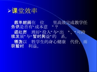 课堂效率 教师能否在单位时间里高效完成教学任务？是否有“成本意识”？ 必须要处理好“投入”与“产出”、“可持续发展”与“暂时利益”的关系。 不能以牺牲学生的身心健康为代价，而获取暂时利益。 