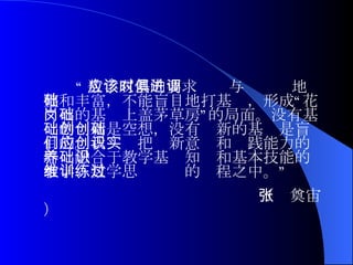 “ 数学双基的要求应该与时俱进地调整和丰富，不能盲目地打基础，形成“花岗石的基础上盖茅草房”的局面。没有基础的创新是空想，没有创新的基础是盲目的。我们应把创新意识和实践能力的培养融合于教学基础知识和基本技能的教学、数学思维训练的过程之中。”  （张奠宙） 