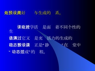 五、处理好预设与生成的关系。 课堂教学活动是面对着不同个性的生 命体，它又该是充满活力的生成的过 程。教学活动正是“静态预设”在课堂中 “ 动态生成”的过程。 