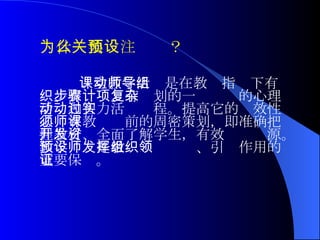 课堂教学活动是在教师指导下有组织、有步骤、有计划的一项复杂的心理活动和智力活动过程。提高它的实效性必须有教师课前的周密策划，即准确把握教材、全面了解学生，有效开发资源。教学预设是教师发挥组织、引领作用的重要保证。 为什么要关注预设？ 