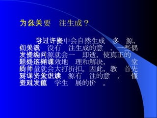 学习过程中会自然生成许多资源，如果我们没有关注生成的意识，一些偶发性的资源就会一纵即逝，使真正的问题得不到有效地处理和解决，这样课堂的质量就会大打折扣。因此，教师首先要对课堂生成资源有关注的意识，读懂生成资源对学生发展的价值。 为什么要关注生成？ 