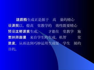 精彩的生成正是源于这高质量的精心预 设。所以，提高课堂教学的实效性既要精心 预设又要注重生成。这样才能在课堂教学实施 中，宽容接纳来自学生的生成，机智筛选课堂 生成，从而达到巧妙运用生成促进学生发展的 目的。 