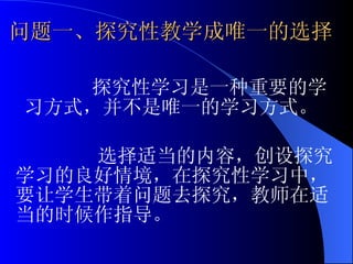 问题一、探究性教学成唯一的选择 选择适当的内容，创设探究学习的良好情境，在探究性学习中，要让学生带着问题去探究，教师在适当的时候作指导。 探究性学习是一种重要的学习方式，并不是唯一的学习方式。 