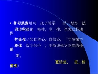 小心翼翼地呵护孩子的学习热情，想尽办法 调动学生地积极性、主动性，全力以赴地保 护好孩子的自尊心、自信心，让学生在学习 中体验数学的价值，不断地建立正确的价值 观。 （情感、态度、价值观） 