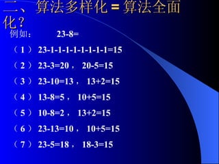 二、 算法多样化 = 算法全面化？ 例如：  23-8=  （ 1 ） 23-1-1-1-1-1-1-1-1=15 （ 2 ） 23-3=20 ， 20-5=15 （ 3 ） 23-10=13 ， 13+2=15 （ 4 ） 13-8=5 ， 10+5=15 （ 5 ） 10-8=2 ， 13+2=15 （ 6 ） 23-13=10 ， 10+5=15 （ 7 ） 23-5=18 ， 18-3=15 