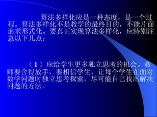 算法多样化应是一种态度，是一个过程。算法多样化不是教学的最终目的，不能片面追求形式化。要真正实现算法多样化，应特别注意以下几点： （ 1 ）应给学生更多独立思考的机会。教师要舍得放手，要相信学生，让每个学生在面对数学问题时独立思考探索，尽可能自己找出解决问题的方法。 
