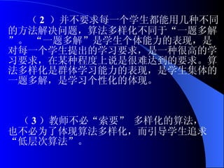 （ 2  ）并不要求每一个学生都能用几种不同的方法解决问题，算法多样化不同于“一题多解”。 “一题多解”是学生个体能力的表现，是对每一个学生提出的学习要求，是一种很高的学习要求，在某种程度上说是很难达到的要求。算法多样化是群体学习能力的表现，是学生集体的一题多解，是学习个性化的体现。 （ 3 ）教师不必“索要” 多样化的算法，也不必为了体现算法多样化，而引导学生追求“低层次算法”。 