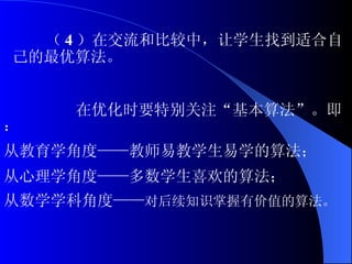 （ 4 ）在交流和比较中，让学生找到适合自己的最优算法。 在优化时要特别关注“基本算法”。即： 从教育学角度——教师易教学生易学的算法； 从心理学角度——多数学生喜欢的算法； 从数学学科角度—— 对后续知识掌握有价值的算法。 
