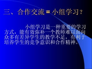 三、合作交流 = 小组学习 ？ 小组学习是一种重要的学习方式，能有效弥补一个教师难以面向众多有差异学生的教学不足，有利于培养学生的竞争意识和合作精神。 