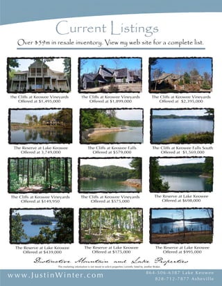 Distinctive Mountain and Lake Properties Distinctive Mountain and Lake Properties
www.JustinWinter.com www.JustinWinter.com864-506-6387 L ake Keowee
828-712-7877 Asheville
864- 506- 6387 Lake Keowee
828- 712- 7877 Asheville
This marketing information is not meant to solicit properties currently listed by another Broker.
The Cliffs at Keowee Falls
List Price $789,000
The Cliffs at Keowee Springs
Sold Price $550,000 - 100% of list
The Cliffs at Keowee Vineyards
List Price $495,000
The Cliffs at Keowee Vineyards
Sold Price $540,000 - 95% of list
The Reserve at Lake Keowee
Sold Price $905,000 - 96% of list
The Reserve at Lake Keowee
List Price $169,000
The Cliffs at Keowee Falls South
Sold Price $1,075,000 - 96% of list
The Cliffs at Keowee Vineyards
Sold Price $685,000 - 91% of list
The Cliffs at Keowee Falls South
Sold Price $730,000 - 97% of list
The Cliffs at Keowee Vineyards
Sold Price $1,350,000 - 97% of list
The Cliffs at Keowee Falls
Sold Price $399,000 - 100% of list
The Reserve at Lake Keowee
Sold Price $2,550,000 - 95% of list
The Cliffs at Keowee Vineyards
Sold Price $740,000 - 95% of list
The Cliffs at Keowee Falls
Sold Price $790,000 - 99% of list
The Reserve at Lake Keowee
Sold Price $507,946 - 93% of list
The Cliffs at Keowee Vineyards
Sold Price $1,400,000 - 94% of list
#1 Selling REALTOR® on Lake Keowee
Under Contract
Under Contract
Under Contract
SOLD
SOLD SOLD SOLD SOLD
SOLD SOLD SOLD SOLD
SOLD SOLD SOLD SOLD
Current Listings
Over $59m in resale inventory. View my web site for a complete list.
The Reserve at Lake Keowee
Offered at $995,000
The Cliffs at Keowee Vineyards
Offered at $575,000
The Reserve at Lake Keowee
Offered at $439,000
The Cliffs at Keowee Vineyards
Offered at $149,950
The Reserve at Lake Keowee
Offered at $698,000
The Reserve at Lake Keowee
Offered at $175,000
The Reserve at Lake Keowee
Offered at 3,749,000
The Cliffs at Keowee Falls
Offered at $579,000
The Cliffs at Keowee Falls South
Offered at $1,569,000
The Cliffs at Keowee Vineyards
Offered at $1,495,000
The Cliffs at Keowee Vineyards
Offered at $1,899,000
The Cliffs at Keowee Vineyards
Offered at $2,395,000
2006 & 2007
 