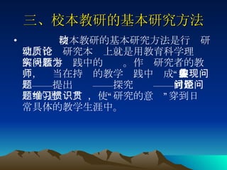三、校本教研的基本研究方法 校本教研的基本研究方法是行动研究。行动研究本质上就是用教育科学理论解决教学实践中的问题。作为研究者的教师，应当在持续的教学实践中养成“发现问题——提出问题——探究问题——讨论问题”的思维习惯，使“研究的意识”贯穿到日常具体的教学生涯中。 