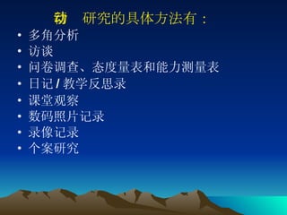 行动研究的具体方法有： 多角分析 访谈 问卷调查、态度量表和能力测量表 日记 / 教学反思录 课堂观察 数码照片记录 录像记录 个案研究 
