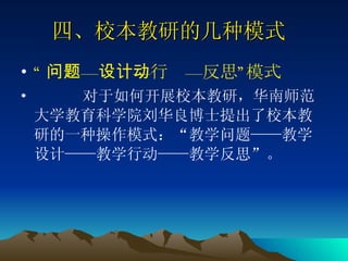 四、校本教研的几种模式  “ 问题—设计—行动—反思”模式 对于如何开展校本教研，华南师范大学教育科学院刘华良博士提出了校本教研的一种操作模式：“教学问题——教学设计——教学行动——教学反思”。 